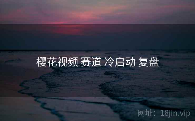 樱花视频 赛道 冷启动 复盘