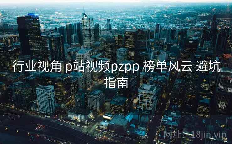 行业视角 p站视频pzpp 榜单风云 避坑指南