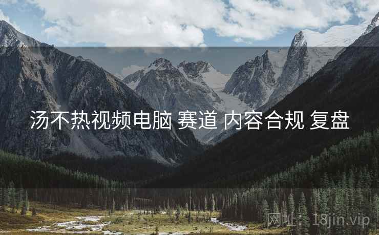汤不热视频电脑 赛道 内容合规 复盘
