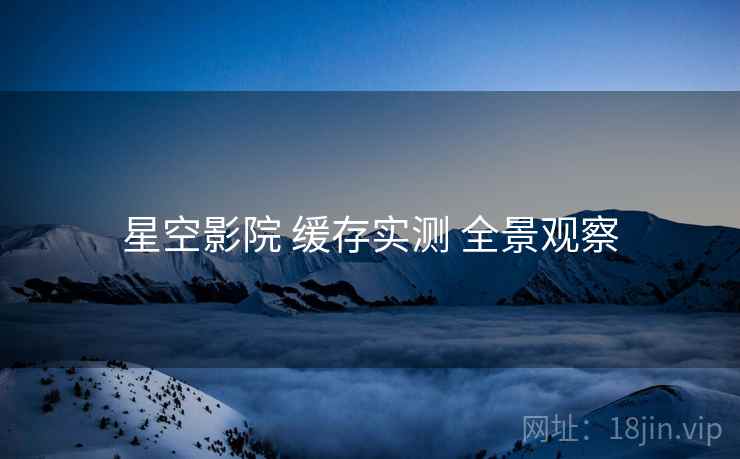 星空影院 缓存实测 全景观察