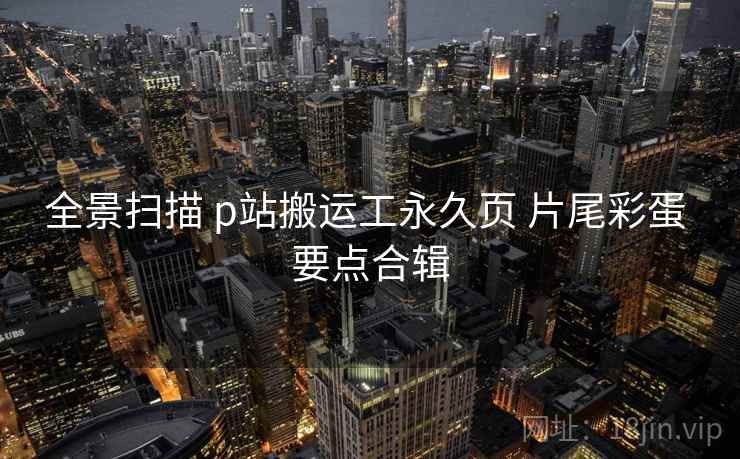 全景扫描 p站搬运工永久页 片尾彩蛋 要点合辑