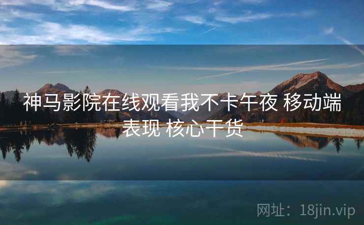 神马影院在线观看我不卡午夜 移动端表现 核心干货