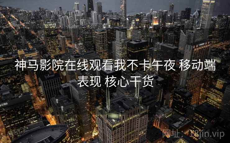 神马影院在线观看我不卡午夜 移动端表现 核心干货