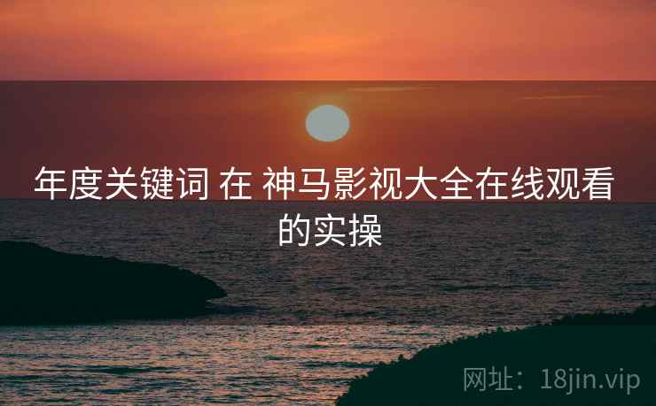 年度关键词 在 神马影视大全在线观看 的实操
