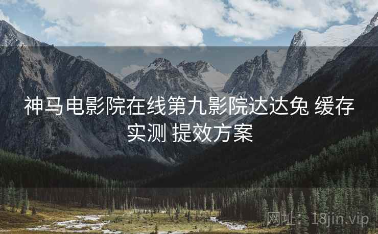 神马电影院在线第九影院达达兔 缓存实测 提效方案