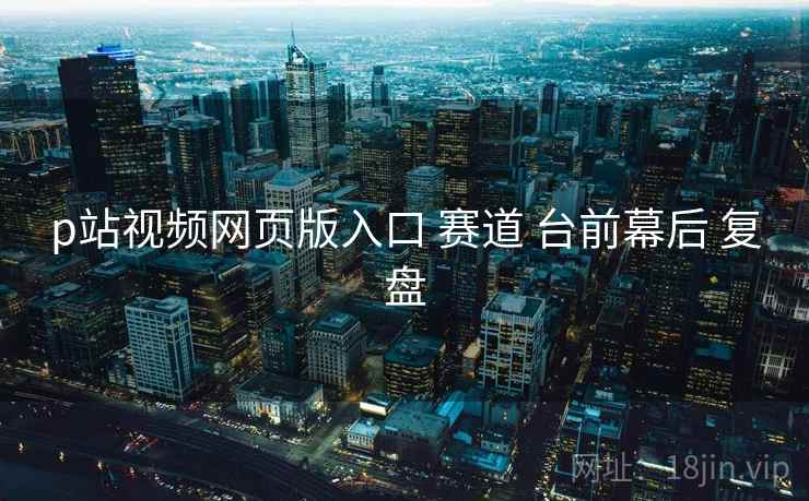 p站视频网页版入口 赛道 台前幕后 复盘