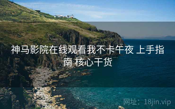 神马影院在线观看我不卡午夜 上手指南 核心干货