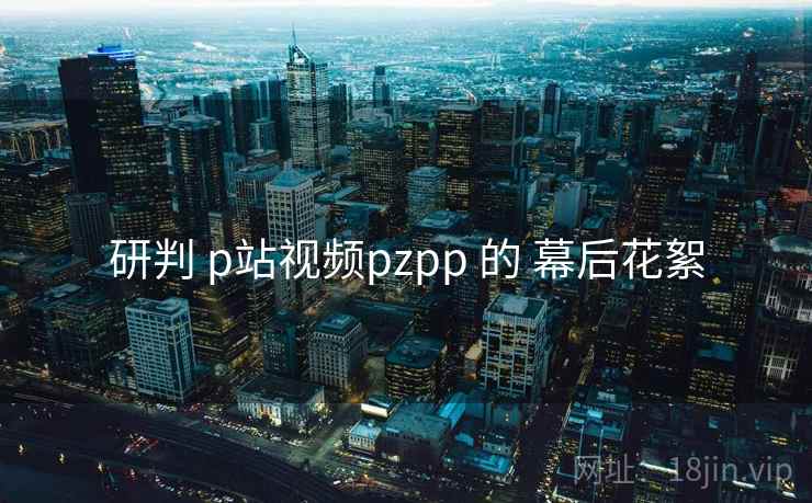 研判 p站视频pzpp 的 幕后花絮